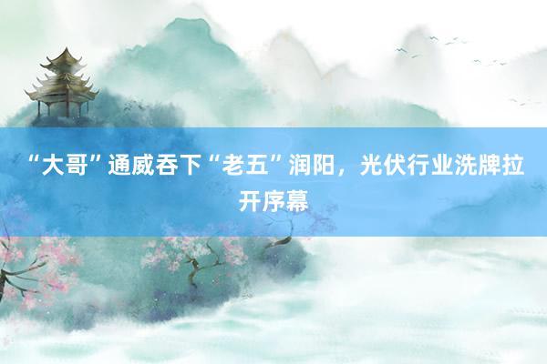 “大哥”通威吞下“老五”润阳，光伏行业洗牌拉开序幕
